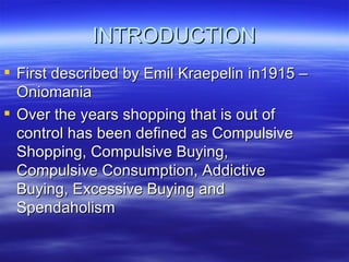 INTRODUCTION First described by Emil Kraepelin in1915 – Oniomania Over the years shopping that is out of control has been defined as Compulsive Shopping, Compulsive Buying, Compulsive Consumption, Addictive Buying, Excessive Buying and Spendaholism 