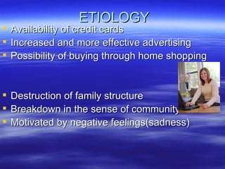 ETIOLOGY Availability of credit cards Increased and more effective advertising Possibility of buying through home shopping Destruction of family structure Breakdown in the sense of community Motivated by negative feelings(sadness) 