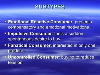 SUBTYPES Emotional Reactive Consumer : presents compensatory and emotional motivations Impulsive Consumer : feels a sudden spontaneous desire to buy Fanatical Consumer : interested in only one product  Uncontrolled Consumer : buying to reduce tension 