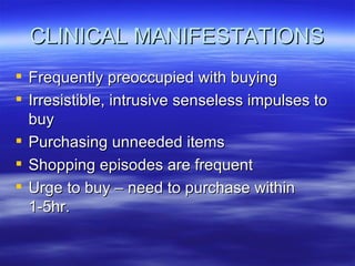 CLINICAL MANIFESTATIONS Frequently preoccupied with buying Irresistible, intrusive senseless impulses to buy Purchasing unneeded items  Shopping episodes are frequent Urge to buy – need to purchase within 1-5hr. 