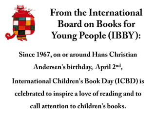 From the International Board on Books for Young People (IBBY): Since 1967, on or around Hans Christian Andersen&apos;s birthday,  April 2nd,  International Children&apos;s Book Day (ICBD) is celebrated to inspire a love of reading and to call attention to children&apos;s books.  