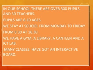 IN OUR SCHOOL THERE ARE OVER 300 PUPILS
AND 30 TEACHERS.
PUPILS ARE 6-10 AGES.
WE STAY AT SCHOOL FROM MONDAY TO FRIDAY
FROM 8:30 AT 16.30.
WE HAVE A GYM, A LIBRARY, A CANTEEN AND A
ICT LAB.
MANY CLASSES HAVE GOT AN INTERACTIVE
BOARD.
IN OUR SCHOOL THERE ARE OVER 300 PUPILS
AND 30 TEACHERS.
PUPILS ARE 6-10 AGES.
WE STAY AT SCHOOL FROM MONDAY TO FRIDAY
FROM 8:30 AT 16.30.
WE HAVE A GYM, A LIBRARY, A CANTEEN AND A
ICT LAB.
MANY CLASSES HAVE GOT AN INTERACTIVE
BOARD.
 