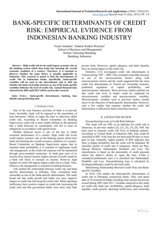 International Journal of Technical Research and Applications e-ISSN: 2320-8163,
www.ijtra.com Special Issue 21 (July, 2015), PP. 1-4
1 | P a g e
BANK-SPECIFIC DETERMINANTS OF CREDIT
RISK: EMPIRICAL EVIDENCE FROM
INDONESIAN BANKING INDUSTRY
Vania Andriani1
, Sudarso Kaderi Wiryono2
School of Business and Management
Institut Teknologi Bandung
Bandung, Indonesia
Abstract— High credit risk levels could impose systemic risk on
the banking system which then leads into harming the overall
economic condition of a country. Therefore, it is essential to
discover whether the same theory is actually applicable in
Indonesia. This research is aimed to find the determinants of
credit risk in Indonesian banks. Specifically, bank-specific
variables will be used as the determinants and to find out
whether the bank ownership structure as one of the bank-specific
variables influence the level of credit risk. Annual financial data
selected from 2002 until 2013 will be used in this research.
Index Terms— bank-specific determinants, banking, loan
default, non-performing loan
I. INTRODUCTION
One of the core business activities of bank is to provide
loans. Inevitably, bank will be imposed to the uncertainty of
loan borrowers’ ability to repay the loan or otherwise called
credit risk. According to Bassel Committee on Banking
Supervision, credit risk is most simply defined as the potential
that a bank borrower or counterparty will fail to meet its
obligations in accordance with agreed terms.
Healthy financial sector is one of the key to stable
economic performance of a country. High credit risk levels
could impose systemic risk on the banking system which then
leads into harming the overall economic condition of a country.
Bassel Committee on Banking Supervision argues that to
maintain bank profitability it is essential to implement credit
risk management, as the credit risk exposure will be maintained
through up-to-standard constraints. As bank gain most of its
income from interest income, higher amount of credit issued by
a bank will likely to increase its income. However, high
number of credit will impose higher credit risk to a bank. Thus,
effective risk management is essential in banking business.
[10] studied the relationship between credit risk and bank
specific determinants in Ethiopia. They considered bank
ownership as one of the bank-specific determinants. The study
found out that credit growth and banks size have negative
impact on credit risk (lowering the credit risk). While operating
inefficiency have positive impact on credit risk (increasing the
credit risk) and that government banks were more risky than
private bank. However, capital adequacy and bank liquidity
have no strong impact on the credit risk.
Similarly, [12] investigated credit risk determinants in
Tunisia during 1995 – 2008. They included ownership structure
as one of the microeconomic factors along with
macroeconomic factors and the result suggested that the main
credit risk determinants in Tunisia are ownership structure,
prudential regulation of capital profitability, and
macroeconomic indicators. More previous studies pointed out
that credit risk level in banks could be explained by
microeconomic variables and macroeconomic variables.
Microeconomic variables used in previous studies usually
move in the direction of bank-specific determinants. However,
only a few studies that examine whether the credit risk
determinants is affected by bank ownership structure.
II. LITERATURE REVIEW
Non-performing Loan as Credit Risk Indicator
This study will use NPL as an indicator for credit risk in
Indonesia. In previous studies [2], [3], [5], [7], [8], NPL has
been used to measure credit risk level in banking industry.
According to Central Bank of Indonesia (BI), loan could be
classified as NPL if the loan has not been paid 90 days or more
past its due. Naturally, higher number of NPL indicates that
there is higher probability that the credit will be defaulted. BI
classifies quality of credit into 4 categories, which are Pass,
Special Mention, Substandard, Doubtful, and Loss. The
classification is based on the punctuality of credit payment
and/or the debtor’s ability to repay the loan. Credit is
considered problematic once it is classified into Substandard,
Doubtful, and Loss. Non-performing loan is calculated by
dividing problematic credit by the total credit.
Determining Relationship Between Credit Risk and Bank-
specific Variables
In 2014, [10] studies the bank-specific determinants of
credit risk in Ethiopian commercial banks. They used panel
data of 10 commercial banks including state-owned and private
owned during 2007 until 2011. Variables analyzed in this study
are credit risk, bank size, profitability, capital adequacy, bank
liquidity, credit growth, operating inefficiency, and ownership
 