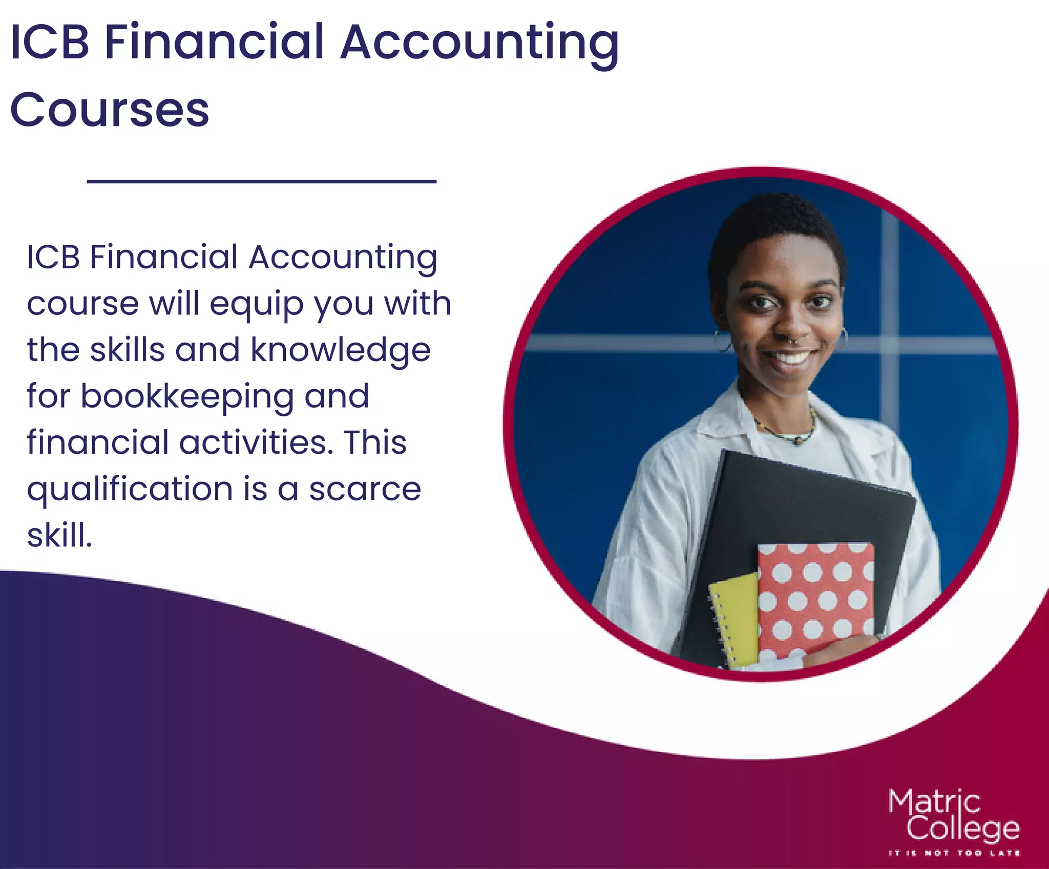 ICB Financial Accounting
Courses
ICB Financial Accounting
course will equip you with
the skills and knowledge
for bookkeeping and
financial activities. This
qualification is a scarce
skill.