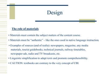 Design
The role of materials
• Materials must contain the subject matters of the content course.
• Materials must be “authentic” – like the ones used in native language instruction.
• Examples of sources (and of realia): newspapers, magazine, any media
materials, tourist guidebooks, technical journals, railway timetables,
newspaper ads, radio and TV broadcasts, etc.
• Linguistic simplification to adapt texts and promote comprehensibility.
• CAUTION: textbooks are contrary to the very concept of CBI.
 