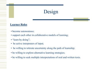 Design
Learner Roles
• become autonomous;
• support each other in collaborative models of learning;
• “learn by doing”;
• be active interpreters of input;
• be willing to tolerate uncertainty along the path of learnship;
• be willing to explore alternative learning strategies;
• be willing to seek multiple interpretations of oral and written texts.
 