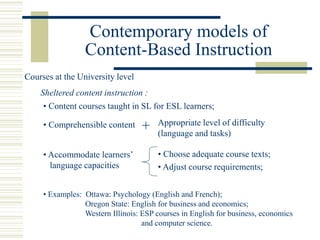 • Content courses taught in SL for ESL learners;
Sheltered content instruction :
• Comprehensible content
Courses at the University level
Appropriate level of difficulty
(language and tasks)
• Examples: Ottawa: Psychology (English and French);
Oregon State: English for business and economics;
Western Illinois: ESP courses in English for business, economics
and computer science.
• Choose adequate course texts;
• Adjust course requirements;
Contemporary models of
Content-Based Instruction
+
• Accommodate learners’
language capacities
 