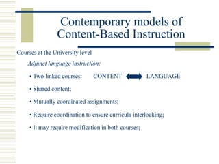 Contemporary models of
Content-Based Instruction
• Two linked courses:
Adjunct language instruction:
• Shared content;
• Require coordination to ensure curricula interlocking;
Courses at the University level
• It may require modification in both courses;
CONTENT LANGUAGE
• Mutually coordinated assignments;
 