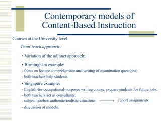 Contemporary models of
Content-Based Instruction
• Variation of the adjunct approach;
Team-teach approach :
• Birmingham example:
- focus on lecture comprehension and writing of examination questions;
- both teachers help students;
• Singapore example:
- English-for-occupational-purposes writing course: prepare students for future jobs;
- both teachers act as consultants;
Courses at the University level
report assignments
- discussion of models.
- subject teacher: authentic/realistic situations
 
