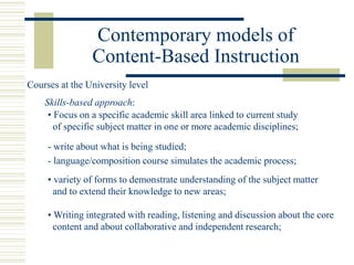 Contemporary models of
Content-Based Instruction
• Focus on a specific academic skill area linked to current study
of specific subject matter in one or more academic disciplines;
Skills-based approach:
- write about what is being studied;
- language/composition course simulates the academic process;
• variety of forms to demonstrate understanding of the subject matter
and to extend their knowledge to new areas;
• Writing integrated with reading, listening and discussion about the core
content and about collaborative and independent research;
Courses at the University level
 