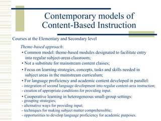 Contemporary models of
Content-Based Instruction
• Common model: theme-based modules designated to facilitate entry
into regular subject-areas classroom;
Theme-based approach:
• Not a substitute for mainstream content classes;
• For language proficiency and academic content developed in parallel:
- integration of second language development into regular content-area instruction;
- creation of appropriate conditions for providing input.
• Focus on learning strategies, concepts, tasks and skills needed in
subject areas in the mainstream curriculum;
- grouping strategies;
- alternative ways for providing input;
- techniques for making subject matter comprehensible;
- opportunities to develop language proficiency for academic purposes.
Courses at the Elementary and Secondary level
• Cooperative learning in heterogeneous small-group settings:
 