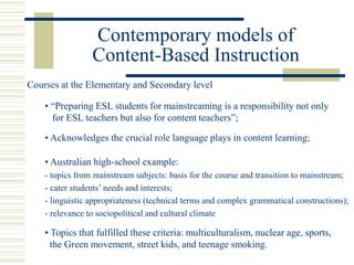 Contemporary models of
Content-Based Instruction
• “Preparing ESL students for mainstreaming is a responsibility not only
for ESL teachers but also for content teachers”;
• Acknowledges the crucial role language plays in content learning;
• Australian high-school example:
- topics from mainstream subjects: basis for the course and transition to mainstream;
- cater students’ needs and interests;
- linguistic appropriateness (technical terms and complex grammatical constructions);
- relevance to sociopolitical and cultural climate
Courses at the Elementary and Secondary level
• Topics that fulfilled these criteria: multiculturalism, nuclear age, sports,
the Green movement, street kids, and teenage smoking.
 