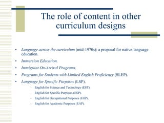 The role of content in other
curriculum designs
• Language across the curriculum (mid-1970s): a proposal for native-language
education.
• Immersion Education.
• Immigrant On-Arrival Programs.
• Programs for Students with Limited English Proficiency (SLEP).
• Language for Specific Purposes (LSP).
• English for Science and Technology (EST).
• English for Specific Purposes (ESP).
• English for Occupational Purposes (EOP).
• English for Academic Purposes (EAP).
 