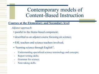 Contemporary models of
Content-Based Instruction
Courses at the Elementary and Secondary level
Adjunct approach:
• parallel to the theme-based component;
• described as an adjunct course focusing on science;
• ESL teachers and science teachers involved;
- Understanding specialized science terminology and concepts;
- Report writing skills;
- Grammar for science;
- Note-taking skills.
• “learning science through English”;
 