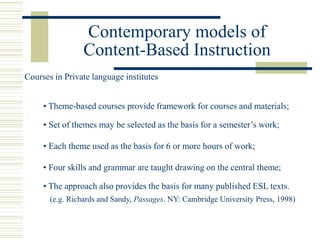Contemporary models of
Content-Based Instruction
• Theme-based courses provide framework for courses and materials;
• Set of themes may be selected as the basis for a semester’s work;
• Four skills and grammar are taught drawing on the central theme;
• Each theme used as the basis for 6 or more hours of work;
Courses in Private language institutes
• The approach also provides the basis for many published ESL texts.
(e.g. Richards and Sandy, Passages. NY: Cambridge University Press, 1998)
 