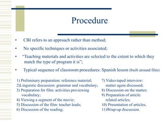 Procedure
• CBI refers to an approach rather than method;
• Typical sequence of classroom procedures: Spanish lesson (built around film)
1) Preliminary preparation: reference material;
2)Linguistic discussion: grammar and vocabulary;
3) Preparation for film: activities previewing
vocabulary;
4) Viewing a segment of the movie;
5) Discussion of the film: teacher leads;
6) Discussion of the reading;
• No specific techniques or activities associated;
• “Teaching materials and activities are selected to the extent to which they
match the type of program it is”;
7) Video-taped interview:
matter again discussed;
8) Discussion on the matter;
9) Preparation of article:
related articles;
10) Presentation of articles;
11)Wrap-up discussion.
 