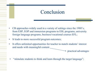Conclusion
• CB approaches widely used in a variety of settings since the 1980’s;
from ESP, EOP and immersion programs to ESL programs, university
foreign language programs, business/vocational courses EFL;
• It leads to more successful program outcomes;
• It offers unlimited opportunities for teacher to match students’ interest
and needs with meaningful content
practical advantages
• “stimulate students to think and learn through the target language”;
 