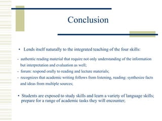 Conclusion
• Lends itself naturally to the integrated teaching of the four skills:
• Students are exposed to study skills and learn a variety of language skills;
prepare for a range of academic tasks they will encounter;
- authentic reading material that require not only understanding of the information
but interpretation and evaluation as well;
- forum: respond orally to reading and lecture materials;
- recognizes that academic writing follows from listening, reading: synthesize facts
and ideas from multiple sources;
 