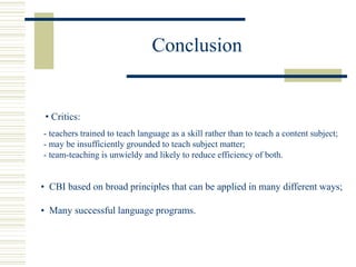 Conclusion
• Critics:
- teachers trained to teach language as a skill rather than to teach a content subject;
- may be insufficiently grounded to teach subject matter;
- team-teaching is unwieldy and likely to reduce efficiency of both.
• CBI based on broad principles that can be applied in many different ways;
• Many successful language programs.
 