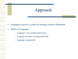 Approach
• Language is seen as a vehicle for learning content/ information.
• Theory of Language:
• Language is text and discourse-based.
• Language use draws on integrated skills.
• Language is purposeful.
 