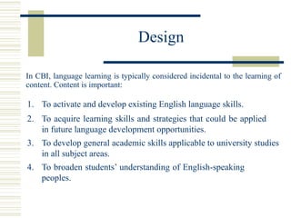 Design
In CBI, language learning is typically considered incidental to the learning of
content. Content is important:
1. To activate and develop existing English language skills.
2. To acquire learning skills and strategies that could be applied
in future language development opportunities.
3. To develop general academic skills applicable to university studies
in all subject areas.
4. To broaden students’ understanding of English-speaking
peoples.
 