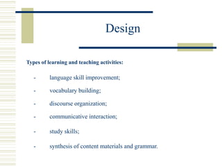 Design
Types of learning and teaching activities:
- language skill improvement;
- vocabulary building;
- discourse organization;
- communicative interaction;
- study skills;
- synthesis of content materials and grammar.
 