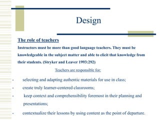 Design
The role of teachers
Instructors must be more than good language teachers. They must be
knowledgeable in the subject matter and able to elicit that knowledge from
their students. (Stryker and Leaver 1993:292)
Teachers are responsible for:
- keep context and comprehensibility foremost in their planning and
presentations;
- contextualize their lessons by using content as the point of departure.
- selecting and adapting authentic materials for use in class;
- create truly learner-centered classrooms;
 