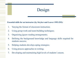 Design
Essential skills for an instructor (by Stryker and Leaver 1993:293):
1. Varying the format of classroom instruction;
2. Using group work and team-building techniques;
3. Organizing jigsaw reading arrangements;
4. Defining the background knowledge and language skills required for
students success;
5. Helping students develop coping strategies;
6. Using process approaches to writing;
7. Developing and maintaining high levels of students’ esteem.
 