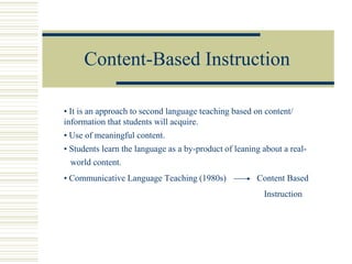 Content-Based Instruction
• It is an approach to second language teaching based on content/
information that students will acquire.
• Use of meaningful content.
• Students learn the language as a by-product of leaning about a real-
world content.
• Communicative Language Teaching (1980s) Content Based
Instruction
 