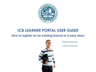 ICB LEARNER PORTAL USER GUIDE
How to register as an existing learner in 5 easy steps
Presented by
Larry Learner
 