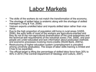Labor Markets The skills of the workers do not match the transformation of the economy.  The shortage of skilled labor is endemic along with the shortage of skilled managers (Tang & Yue, 2006).  Vietnam exports unskilled labor and imports skilled labor rather than vice versa.  Due to the high proportion of population still living in rural areas (VASS, 2006), the work skills of most of the workers are agriculture-oriented and they do not fit the non-agricultural diversification of the rural enterprises and the technical skill requirements of the industrial zones (Tiet, 2006), and poor people are under-educated and lack information about production methods and economic processes involving micro-credits (World Bank, 2007a).  Restructuring of higher education system (unemployment is prevalent among university graduates). The scope of labor skills training is limited and it has to be expanded.  The official target is lifting the percentage of skilled labor force from 30% to 40% in 2010 (The Central Department of Ideology and Culture, 2007). 