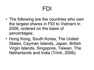 FDI The following are the countries who own the largest shares in FDI to Vietnam in 2006, ordered on the basis of percentages:  Hong Kong, South Korea, The United States, Cayman Islands, Japan, British Virgin Islands, Singapore, Taiwan, The Netherlands and India (Trinh, 2006).  