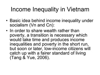 Income Inequality in Vietnam Basic idea behind income inequality under socialism (Vn and Cn):  In order to share wealth rather than poverty, a transition is necessary which would take time and produces income inequalities and poverty in the short run, but soon or later, low-income citizens will catch up with a fairer standard of living (Tang & Yue, 2006).  