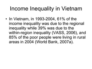 Income Inequality in Vietnam In Vietnam, in 1993-2004, 61% of the income inequality was due to the regional inequality while 39% was due to the within-region inequality (VASS, 2006), and 85% of the poor people were living in rural areas in 2004 (World Bank, 2007a).  