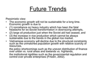 Future Trends Pessimistic view:  The economic growth will not be sustainable for a long time. Economic growth is due to  (1) nonreliance on heavy industry which has been the fatal headache for ex-Soviet transformation in downsizing attempts,  (2) large oil production just when the Soviet aid had ceased, and  (3) the increase in rice production which cannot be always sustainable due to the trends in the global rice market.  Vietnamese economy will decline due to the structural constraints such as the unmatched population growth with relative scarcity of resources,  the policy shortcomings such as the uneven distribution of finance over urban vs. rural areas and lowlands vs. highlands,  the institutional rigidities such as the governmental regulation and control over private enterprises (Fritzen, 2002).  