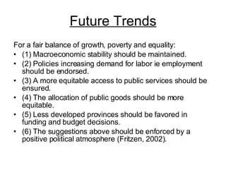 Future Trends For a fair balance of growth, poverty and equality:  (1) Macroeconomic stability should be maintained.  (2) Policies increasing demand for labor ie employment should be endorsed.  (3) A more equitable access to public services should be ensured. (4) The allocation of public goods should be more equitable. (5) Less developed provinces should be favored in funding and budget decisions.  (6) The suggestions above should be enforced by a positive political atmosphere (Fritzen, 2002). 