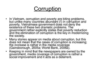 Corruption In Vietnam, corruption and poverty are biting problems, but unlike many countries abundant (!) in corruption and poverty, Vietnamese government does not deny the existence of these two dramatic problems. The government rather explicitly states that poverty reduction and the elimination of corruption is the key in modernizing the society. Many stories appear on media about corruption, but this does not mean that the cases of corruption is increasing; the increase is rather in the media coverage (Gainsborough, 2005a; World Bank, 2006a).  Keeping in mind that the newspapers are owned by the government, media coverage of corruption is rather a social improvement and it acts as a deterrent. 
