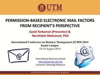 PERMISSION-BASED ELECTRONIC MAIL FACTORS 
FROM RECIPIENT’S PERSPECTIVE 
Saeid Torkaman (Presenter) & 
Norshidah Mohamed, PhD 
International Conference on Business Management (ICBM) 2014 
Kuala Lumpur 
18-19 August 2014 
International Business School 
http://www.ibs.utm.my 
Universiti Teknologi Malaysia 
 