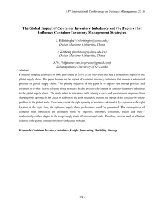 13th
International Conference on Business Management 2016
593
The Global Impact of Container Inventory Imbalance and the Factors that
Influence Container Inventory Management Strategies
L. Edirisinghe* (edirisinghe@cinec.edu)
Dalian Maritime University, China
J. Zhihong (jinzhihong@dlmu.edu.cn)
Dalian Maritime University, China
A.W. Wijeratne: (aw.wijeratne@gmail.com)
Sabaragamuwa University of Sri Lanka
Abstract
Container shipping celebrates its 60th anniversary in 2016, as an innovation that had a tremendous impact on the
global supply chain. This paper focuses on the impact of container inventory imbalance that mounts a substantial
pressure on global supply chains. The primary objective of this paper is to explore best market practices and
ascertain as to what factors influence these strategies. It also evaluates the impact of container inventory imbalance
to the global supply chain. The study refers to interviews with industry experts and questionnaire responses from
shipping lines operated in Sri Lanka in addition to the desk research to explain the impact of the container inventory
problem in the global scale. If carriers provide the right quantity of containers demanded by exporters at the right
location at the right time, the optimum supply chain performance could be guaranteed. The consequences of
container fleet imbalances are ultimately borne by exporters, importers, consumers, traders and even—
inadvertently—other players in the cargo supply chain of international trade. Therefore, carriers need an effective
solution to the global container inventory imbalance problem.
Keywords: Container Inventory Imbalance, Freight, Forecasting, Flexibility, Strategy
 