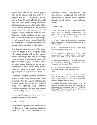myelin, they take on the natural grayish         automated       tumor    identification and
color of the neurons and glial cells. Now        classification. This approach may enable the
suppose that the T1 weighted MRI was             identification of specific tissue signatures
fused with the T2 weighted MRI. We could         characterisic of benign versus malignant
from this fused image directly distinguish       tumors.
between gray matter and white matter which
was previously a function of a T1 weighted       REFRENCES
image alone. Also the function of a T2           [1] J.H. Jang and J.B. Ra,” Pseudo Color Image
weighted image could be seen as well.            fusion based on Intensity-Hue-Saturation Color
(Detecting bleeds, swellings at the same         Space”, IEEE Conf. on Multisensor Fusion and
                                                 Integration for Intelligent systems, TE 4-3.
point of time.) Passing each of these images
through a specific color channel (Red, Blue      [2] A. Toet, “Natural color mapping for multiband
or Green) helps in fusing the three grayscale    night vision imagery,” Information Fusion, vol. 4, pp.
                                                 155-166, 2003.
images without much loss of information.
                                                 [3] R. C. Gonzalez and R. E. Woods, Digital Image
Here, in each image, the parts of the image      Processing, Prentice-Hall, 2002.
which are bright in a T1 weighted image
                                                 [4] J. H. Jang, Y. S. Kim, and J. B. Ra, “Image
will appear slightly red in the pseudo-          enhancement in multi-resolution multi-sensor
colored fused image. The parts of the image      fusion,” Proc. IEEE AVSS, pp. 289-294, Sep. 2007.
which are bright in all the three images will
                                                 [5] Nargess Memaradeghi,”A Fast implementation of
appear as shades of gray, while those which      the ISODATA clustering Algorithm”, Itnl.J.
are bright in two images will appear as a        Computing and Geometry, 2006.
combination of those colors, while patches       [6] Tou J, Gonzales R. “Pattern recognition
which are bright in a single image will          principles. Reading, Mass: Addison-Wesley,
appear bright in the input channel alone.        1974.

                                                 [7] Michael A. Jacobs, PhD Peter B. Barker, D Phil,
This method thus provides more information       David A. Bluemke, et al, “ Benign and Malignant
as well as easier visual interpretation of the   Breast Lesions: Diagnosis with Multi-parametric MR
boundaries. Also the edges of the tumors can     Imaging”, Radiology 2003; 229:225–232
be more easily detected in the combined          [8] Thorsen Twellmann, Oliver Lichte, et al ,”An
image by applying edge detection                 Adaptive extended color scale for comparison of
                                                 pseudo-coloring techniques used for DCE-MRI
algorithms to each of the individual images      Data”,Applied Neuroinformatics group, Department
first followed by the same image fusion.         of Radiology, University of Munich.

Some sample images are shown below with
their processed equivalent images.

CONCLUSION

The proposed algorithm will make it easier
for doctors to make informed diagnosis
based on MRI scan information for
 
