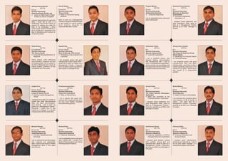 Akshay Kumar Bharati                          Danish Nasim                             Projesh Mishra                           Santosh Kumar Sharma
           (23 Yrs)                                       (23 Yrs)                                 (23 Yrs)                                (23 Yrs)
B.Com                                         B.Com (H)                                B.Com                                    B.A.
Summer Internship                             Summer Internship                        Summer Internship                        Summer Internship
Steel Auothority of India, Ltd.               Times of India                           Aditiya Birla Retail ltd                 Mahindra & Mahindra
l on Retail Sales of Steel
   Study                                      l Consumer Buying
                                                Study on                               l   Consumer Awareness                   Automobiles
   Product by Sail & Competitor                 Behavior                                                                        l Consumer Satisfaction,
                                                                                       I am an adaptable person with good         Allahabad, U.P
I posses teambuilding & organizing            Keen to work as a Management             team building skill.
skills. I would like to work in a             Trainee/ Executive initially and want                                             I possess innate leadership and
challenging environment where to              to see myself in a senior position                                                good Negotiation Skills, ready to
explore my abilities and skills the           with higher degree of                                                             start as a Management Trainee,
best of my knowledge. I strive                responsibilities after 5 years.                                                   growing as an Area Manager in
continuously towards excellence in                                                                                              3 years.
all my endeavours, especially in the
field of Marketing and Finance for
my future success.




Netai Khatua                                  Aakash Das                               Sudarshan Yadav                          Vinay Kumar Jaiswal
           (24 Yrs)                                      (23 Yrs)                                (24 Yrs)                                    (23 Yrs)
B.Com(Hons.)                                  B.Com. (Hons.)                           B.A.                                     B.A.
Summer Internship                             Summer Internship                        Summer Internship                        Summer Internship
The Times of India                            Bank Of Baroda, CFS branch               Spenser Hypermarket                      The Financial Express Group
l Consumer Buying Behaviour of                l Processing a loan proposal for a       l Consumer expectation                   (News Paper)
  Magazine                                      Corporate                                                                       l  Identifying The Potential Market
                                                                                       I am a confident person with             of Financial Express
Te a m p l a y e r w i t h e ff e c t i v e   I am proactive person with good          decision making, communication
communication, analytical and skill           interpersonal & team player skills. I    and interpersonal skill. I wish to       I am analytical person with good
of leading people; like to expose in          would like to start my career as a       work in a professional organization,     interpersonal skill and team
the field of Marketing and create an          Management Trainee / Executive           using my skills and knowledge and        building skills. I would like to start a
unique position, growing in a key             and in another 5 years I would like to   five years down the line I want to see   trainee-marketing executive in the
managerial role in five years.                see myself in a managerial role.         myself as a top level executive.         course of 3-4 years I would like to
                                                                                                                                see myself in a responsible
                                                                                                                                position.




Avijeet Pani                                  Prasanna kumar Sahu                      Arvind Yadav                             Bishal Mishra
            (22 Yrs)                                      (25 Yrs)                                 (23 Yrs)                                (23 Yrs)
B.Com. (Hons.)                                B.Com. (Hons.)                           B.A.                                     B.B.A
Summer Internship                             Summer Internship                        Summer Internship                        Summer Internship
Larsen & Toubro Pvt Ltd                       Indian Over Seas Bank                    The Indian Express Newspaper,            Dainik Bhasker
l Capital Management,
  Working                                     l Microfinance
                                                 Study on                              Hyderabad                                l Sales Promotion on Advertising
  Orissa                                                                               l and promotion at the
                                                                                         Sales
                                              I am a person with good inter-             Financial Express", Hyderabad.         I am a person who is positive about
I possess the quality of a leader in          personal skill. leadership skill and I                                            every aspects of life & friendly in
myself with good inter-personnal              am very much flexible, adoptable         I possess innate leadership and          nature, I am ready start as a
skills, and good communication,               and hard working person.                 good Negotiation Skills, ready to        Management Trainee / Executive,
hard working , want to start my                                                        start as a Management Trainee /          growing as an Mid Level Manager
career as a Management Trainee /                                                       Executive, growing as an Mid Level       in 5 years.
Executive, I would love to see                                                         Manager in 5 years.
myself as a manager in a reputed
company down the five years lane.




Mukesh Rawani                                 Rudranil Dey                             Amit Kumar Gonai                         Chinmoy Saha
             (23 Yrs)                                     (22 Yrs)                                  (23 Yrs)                               (23 Yrs)
B. Com (H)                                    B.Com                                    B.B.A.                                   B.B.A.
Summer Internship                             Summer Internship                        Summer Internship                        Summer Internship
Jindal Stainless Ltd.                         Aditiya Birla Retail ltd                 Spencer's Retail Ltd.                    Spencer's Retail Ltd.
l Valuation&control
   Inventory                                  l Satisfaction
                                                Customer                               l Customer satisfaction of RPG's         l Consumer behaviour and
   technique                                                                             retail giant Spencer's,Hyderabad         Buying Analysis
                                              I am an adaptable person with good
I am an extrovert and a team player           team building skill. I worked as a       I possess good decision making           I possess good interpersonal,
with creativity and adaptability              Medical Representative with Sanita       skill, problem solving skill and         analytical and networking. I want to
skills. I want to see myself in middle        Pharmaceutical Private ltd.              analytical skill; ready to start as a    be an area sales manager of a
management level in five years                                                         Management Trainee / Executive,          renowned company next 5 years.
down the line.                                                                         growing as an Mid Level Manager in
                                                                                       five years.
 