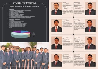 students’ profile                                       Amit Tiwari

                                                               B.A
                                                                             (25 Yrs)
                                                                                                       Sitesh Kumar Soni

                                                                                                       B.A
                                                                                                                   (25 Yrs)

                                                               Summer Internship                       Summer Internship
                                                               Business Standard Pvt. Ltd.,            Business Standard Ltd.
 Specialization MARKETING & IT                                 Hyderabad
                                                               l   Consumer Preference and
                                                                                                       Hyderabad
                                                                                                       lMarket, Market
                                                                                                          Target
                                                                   Attitude towards business              Segmentation & Penetration of
                                                                   newspapers                             Product or Service.
Marketing
                                                               I possess leadership abilities,         I am an adoptable person with
1) Advertising & Integrated Marketing Communication            decision making and problem             interpersonal and team building
2) Product & Brand Management                                  solving skills; ready to start as a     skills, ready to start as a Marketing
3) Sales & Distribution Management                             Management Trainee/ Executive,          Executive / Executive, In five years
                                                               growing as an Mid Level Manager in      down the line I would like to see
4) Consumer Behavior                                           five years.                             myself in a managerial role.
5) International Industrial Marketing
6) Service & Retail Management
7) Visual Merchandising & Customer Relationship Management
8) Retail Basics Concepts & Operations Management

Information Technology                                         Suvam Poddar                            Arup Kumar Jha
1) RDBMS                                                                   (24 Yrs)                                 (23 Yrs)
2) Programming Technology - I ©++)                             B.Com                                   B.E.
                                                               Summer Internship                       Summer Internship
3) System Analysis & Design                                    Aditya Birla Retail Ltd.                Carrier Aircon, India
4) Enterprise Resource Planning (Finance)                      l Consumer perception @ door            l perception on various
                                                                                                         Dealers'
                                                                 service At More Retail Store            air conditioning brands, Hyd.
5) Enterprise Resource Planning (ABAP)
6) Enterprise Resource Planning (CRM)                          Flexible and adaptable in any           I possess leadership, convincing
7) Enterprise Resource Planning (HR)                           circumstances and a quick learner.      and negotiating abilities skills;
                                                                                                       ready to start as a Management
8) SAP                                                                                                 Trainee / Executive, growing as an
                                                                                                       Mid Level Manager in five years
                                                                                                       down the line.
             2                         2



                                                  1   B.A.
                                                      B.C.A
                                                      B.Com
                                                      B.Sc.
                                                      B.Tech
                                              1                Sachidananda Mahapatra                  Gaourao Pathrabe
                                                                          (23 Yrs)                                (23 Yrs)
             5                                                 B.Sc.                                   B.Sc.
                                                               Summer Internship                       Summer Internship
                                                               The Indian Express Newspaper,           Spencer's Retail Ltd.
                                                               Hyderabad                               l Catchment Area Analysis for
                                                               l Standard Ltd
                                                                 Business                                Hyper Market

                                                               I possess innate leadership abilities   I am an adaptable person with good
                                                               and interpersonal skills; ready to      team building skill. I worked as a Sales
                                                               start as a Management Trainee /         Executive for Postpaid Department in
                                                               Executive, growing as an Mid Level      Bharti Airtel Ltd. at Pune I would like to
                                                               Manager in five years.                  join as Management Trainee/
                                                                                                       Executive and would like to see at
                                                                                                       middle level management 3-4 years
                                                                                                       down the line in the field of Marketing.




                                                               Surya Prakash Shahi                     Ram Krishn Kumar
                                                                          (22 Yrs)                                (23 Yrs)
                                                               B.Sc.                                   B.Sc.
                                                               Summer Internship                       Summer Internship
                                                               Business Standard Ltd. Hyd.             PEPSICO India Pvt Ltd.
                                                               l Consumer Perception toward            l on Marketing Strategy
                                                                                                          A study
                                                                 Marketing Strategy .                     implemented among retail
                                                                                                       outlets
                                                               Introvert & Extrovert both good
                                                               communication, conveyancing,            I posses good interpersonal skill,
                                                               negotiation, team building,             willingness to learn, teamwork, and
                                                               leadership and creativity skill.        adaptability to change. I want to
                                                               Believe to do work at time and result   start my career in marketing field as
                                                               oriented.                               a Marketing Executive/ Trainee and
                                                                                                       five years down the line I would like
                                                                                                       to see myself as a Mid Level
                                                                                                       Manager.
 