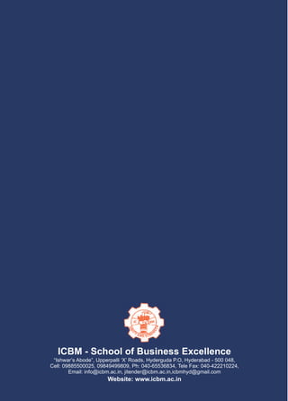ICBM - School of Business Excellence
 “Ishwar’s Abode”, Upperpalli ‘X’ Roads, Hyderguda P.O, Hyderabad - 500 048,
Cell: 09885500025, 09849499809, Ph: 040-65536834, Tele Fax: 040-422210224,
        Email: info@icbm.ac.in, jitender@icbm.ac.in,icbmhyd@gmail.com
                       Website: www.icbm.ac.in
 