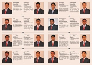 Rakesh Kumar Bharti                       Goutham Samrat                             Nupur Srivastava                          Sunil Manohar Singh
          (24 Yrs)                                    (22 Yrs)                                    (21 Yrs)                                 (24 Yrs)
B.Sc.                                     B.Sc.                                      B.A.                                      B.A..
Summer Internship                         Summer Internship                          Summer Internship                         Summer Internship
Business Standard Pvt. Ltd                Dr Reddys’                                 IVRCL Infrastructures & Projects          Aditya Birla Retail Ltd.
l  Consumer Buying Behaviour              l  Brand Preference of Alpha               Ltd. , Hyderabad.                         l Relationship
                                                                                                                                 Customer
   Towards Business Standard                 Drugs by Doctors for the                l Need Analysis.
                                                                                         Training                                Management at 'More'
                                             treatment of BPH disease                                                          Hyderabad.
I possess innate leadership abilities                                                Having good conceptual knowledge,
and interpersonal skills; ready to        Goal oriented, possess good                team building, organizing, problem        I possess team building, communi-
start as a Management Trainee /           communication skills, extrovert and        solving and result oriented outlook. I    cation and inter-personal skills;
Executive and as a responsible            initiative, self motivated and avid        want to start my career in the field of   ready to start as a Management
Manager in coming 3 - 4 years.            team Member and reliable                   H.R and five year down the line I want    Trainee / Executive, with in 5 years
                                                                                     to see myself in middle level.
                                          performer.                                                                           growing as an Mid Level Manager.




Anand K                                   Ravi Shankar Prasad                        Akhilesh Kumar Pandey                     Md Shakil Khan
             (22 Yrs)                                 (25 Yrs)                                  (23 Yrs)                                  (22 Yrs)
B. Sc (Life Science).                     B. Sc(Biotechnology).                      B.A.                                      B.A.
Summer Internship                         Summer Internship                          Summer Internship                         Summer Internship
SQL Surgicals India Pvt. Ltd.             The Times Of India                         Spencer's Retail, Hyderabad               Vishakapatam Steel Plant
l   Marketing mix of Orthopaedic          l  Consumer Behavavior Study on            l Competitive Analysis with               l  Performance Appraisal
    Implant Market                           Film Fare, Top Gear and Good              reference to Spencer's Retail,
                                             Homes                                     Hyderabad.                              I possess innate leadership abilities
Hard working and task oriented                                                                                                 and interpersonal skills; ready to
person striving, ready to start up        I am a flexible, co-operative and          I posses leadership & interpersonal       start as a Management Trainee /
career in marketing as Management         very punctual person by nature. I          skills and ready to start the career      Executive, growing as an Mid Level
Trainee / Executive. Patience & never     want things done within given              as a management trainee /                 Manager in five years.
say die spirits are my hall mark.         period of time. I have two year work       executive growing as an Mid level
                                          experience in "Venus Drugs and             manager in five years.
                                          Cosmetics Company, Central
                                          Mumbai" as Marketing Executive.




Siddharth Tarai                           Ajay Bahadur Yadav                         Sandeep Kumar Singh                       Yadavendra Pratap Shahi
             (24 Yrs)                                  (23 Yrs)                                (23 Yrs)                                    (22 Yrs)
B. Sc.(ITM).                              B.A.                                       B.A.                                      B.A.
Summer Internship                         Summer Internship                          Summer Internship                         Summer Internship
Deccan Chargers                           Bharti Telitech Limited                    Business Standard                         TATA Motors
l   Corporate tie ups at Deccan           l potential (To know the
                                            Market                                   l Comparative analysis of                 lAwareness and Market
                                                                                                                                 “Brand
    Chargers                                dealers and customers response             Business Standard V Business              Potential Tata Winger
                                            regarding Mp3 players)                     line.                                     Ambulance”.
To ensure a position where my
communication, marketing &                I possess good communication                I am a flexible and extrovert person     I possess Goal Oriented, Leadership
administrative skills could be utilized   skills, team building, analytical skills   with Good communication, analytical       Skills, Quick Learner, Punctual and
in a path leading to advancement of       and positive attitude. I am flexible       and inter-personal skills. I read         Friendly Nature, ready to start as a
management eventually. Work along         person I would like to start my            marketing related articles in my          Marketing / Sales Executive, growing
with people as well as pursue                                                        lesure time. I would like to start my     as an Mid Level Manager in 3-4 years.
                                          career as entry level manager and I
opportunities for personal growth                                                    career in marketing field as a
                                          want to see myself 5 years down the
which enforce me to serve something                                                  Management Trainee / Executive, In
better for the organization.
                                          line as regional manager.
                                                                                     other five years i would like to see
                                                                                     myself as an Mid Level Manager.




Prince Nishad                             Sandip Kumar Jha                           Ajay Kumar Chand                          Vikas Dwivedi
           (23 Yrs)                                   (23 Yrs)                                   (23 Yrs)                                  (21 Yrs)
B.A                                       B.A                                        B.A.                                      B.A.
Summer Internship                         Summer Internship                          Summer Internship                         Summer Internship
Business Standard                         Aditya Birla Retail Ltd                    The Financial Express Hyd.                Kleward Consulting Pvt. Ltd.,
l Recognition
    Brand                                 l Development
                                            Business                                 l Marketing Strategy of The               Noida
                                                                                       Financial Express                       l Plan of MegaLims
                                                                                                                                  Marketing
I posses good analytical, inter-          I am adaptable, friendly and have
personal skills leadership and team       good convincing skills. Ready to           I have good convening skills &            I possess innate leadership abilities
building skills. I would like to start    take any challenge and                     ability to learn new things. I have       and interpersonal skills; ready to
my career as a Management                 successfully finish to it. Looking for     vision to get the good position &         start as a Management Trainee /
Trainee / Executive and with in 5         decent start for a long career             take the 2-3 promotion within             Executive growing as an Mid Level
years I would like to see myself as                                                  3 years of time.                          Manager in 5 years.
Entry Level Manager.
 