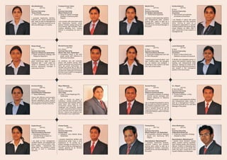 Alka Maddeshia                              Pradeep Kumar Yadav                          Maithili Dixit                               Kanika Kathuria
            (25 Yrs)                                    (24 Yrs)                                      (23 Yrs)                                   (22 Yrs)
B.A.                                        B.A.                                         B.Com.                                       B.Com
Summer Internship                           Summer Internship                            Summer Internship                            Summer Internship
Times of India                              Bharti Teletech Ltd.                         Dr. Reddy's laboratories.                    Accenture
l   Consmur Buying study                    l market coverage
                                              Study on                                   l   Performance appraisal                    l Recruitment and selection
                                              Strategy of Samsung Mp3                                                                   processes at Accenture
I possess leadership abilities,               Players.                                   I possess innate leadership abilities
Extrovert and Good interpersonal                                                         and interpersonal skills, problem            I am flexible in nature with good
skill; ready to start as Management         I am a person with good team spirit          solving skill.; ready to start as a          communication and inter personal
Trainee / Executive growing as an           and leadership quality, quick                Management Trainee, / Executive              skills. Aiming to work for a
Mid Level Manager in 3-4 years.             learner, Flexible, always active with        growing as an mid level Manager in           progressive organization in growth
                                            full of energy, self motivated, Team         five years.                                  oriented position that gives enough
                                            building capability. And i always                                                         scope sharpen my skills, After 5
                                            believe in completing my work in                                                          year I would like to see myself in a
                                            time.                                                                                     managerial role.




Shipra Singh                                Binoda Kumar Sahu                            Lakshmi Kala                                 Laxmi Santosh M
            (22 Yrs)                                    (24 Yrs)                                     (22 Yrs)                                     (23 Yrs)
B. A.                                       B.A. (Hons)                                  B.Tech                                       B.Tech
Summer Internship                           Summer Internship                            Summer Internship                            Summer Internship
Spencer's Retail Ltd, Hyderabad.            Bharti Tele Tech, Hyderabad                  Tata Consultancy Services                    Accenture
l  Retail Advertising Strategy with         l Competitive study in the mp3               l  Employee engagement and role              l Recruitment and
                                                                                                                                         Study on
   Respect to Spencer's                       player sector with reference to            of HR in Recession                              Selection process at Accenture
                                              Samsung mp3 player
I possess good communication skill,                                                      I posses good communication and              A flexible and adoptable person in
good convincing skills & good               An ambitious and self motivated              team building skills. My strengths           nature with decision making, team
analytical skill, I want make my            person with problem solving, team            are my dreams and ambition .I                building and interpersonal skills
career in marketing and want to             building, leadership and interpersonal       would like to see myself in HR field         willing to starting my career in the
become Marketing manager 5                  skills got great enthusiasm for              and wish to lead a team .                    field of Human Resource and like to
                                            success and would like to start my
years down the line.                                                                                                                  see myself in the managerial
                                            career in the field of marketing that will
                                                                                                                                      position in the next 5 years.
                                            provide fresh challenges and rewards
                                            and like to see myself in a managerial
                                            role in next five years.




Archana Dubey                               Mayur Mahanta                                Sumant Kumar                                 S.L. Rajesh
            (26 Yrs)                                    (23 Yrs)                                    (23 Yrs)                                       (23 Yrs)
B.Arts (Eng.)                               B.Com                                        BBA                                          B.Tech. Bio tech
Summer Internship                           Summer Internship                            Summer Internship                            Summer Internship
Dainik Bhaskar Publication                  Acer, India                                  Reliance Communication                       Sify technologist
l Marketing”
  "Space                                    l Large Format Retailing(LFR),               l Competitive analysis of wireless           l promotion of Sify
                                                                                                                                         Product
                                              Hyderabad.                                   internet service providers with               technologies
Person with effective communication                                                        special reference to Reliance
skill and interpersonal skill. Team         I want to flourish my career in                Data Card                                  I possess innate leadership abilities
Member, adaptable in nature, ready to       marketing, I posses excellent inter-                                                      and interpersonal skills; ready to
start my career in the field of marketing   personal skills, team building, ability to   I am a management graduate & I want to       start as a Management Trainee /
as management Trainee / Executive.          quick learn and adapt to new                 start my career as a front line manager in   Executive growing as an mid level
                                            environment, always ready for new            the prestigious organization where can
                                                                                         utilize my true potential & smart working
                                                                                                                                      Manager in five years.
                                            challenges and constantly upgrade
                                            my skills, I would like to start my career   skill for personal growth as well as
                                            as an executive and five years down          organizational growth. I want to become
                                                                                         a well expert decision maker in the areas
                                            the line. I want to see myself as mid-
                                                                                         of marketing.
                                            level manager in your organization.




Sujata Sanyal                               Chetan Gupta                                 Pankaj Sinha                                 Atanu Mukherjee
            (24 Yrs)                                    (24 Yrs)                                     (26 Yrs)                                     (23 Yrs)
B.Com                                       B.Com.                                       B.Sc. IT                                     BCA
Summer Internship                           Summer Internship                            Summer Internship                            Summer Internship
Tata Consultancy Services                   Essilor India                                Bharti Teletech Ltd, Hyderabad               Aditya Birla Retail Ltd.
l employees in
  Managing                                  l Opthalmic Lens Market Study,               l Comparative Analysis Between               l Acquisition Strategy
                                                                                                                                        Customer
  turbulant times-a means to                  Hyderabad.                                   Apple and Samsung MP3                        Adopted by More
  grow and sustain                                                                         Players
                                            I possess leadership abilities and                                                        Specialization: Marketing & IT
I am good at time management,               interpersonal skills; have a work            Specialization: Marketing & IT               I posses Good decision making
confident flexible, and adaptable and       experience of 16 months as a                 I possess leadership abilities,              ability, problem solving capability,
possess good communication skills,          project manager at Microclinic Pvt.          decision making and problem                  team building ability and proactive
team building       interpersonal and       Ltd. ready to start as a Management          solving skills; ready to start as a          attitude. Position in Marketing field
people skills. I am dynamic in nature       Trainee, growing as an Territory             Management Trainee / Executive,              at the entry level of my career and
and like to work in challenging             Manager in five years.                       growing as an mid level Manager in           within five year I would like to see
situations.                                                                              five years.                                  myself in Middle Level Manager.
 