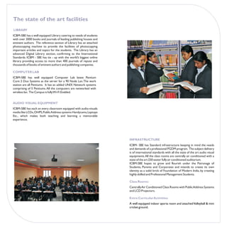 The state of the art facilities
LIBRARY
ICBM-SBE has a well equipped Library catering to needs of students
with over 3000 books and journals of leading publishing houses and
eminent authors. The reference section of Library has an attached
photocopying machine to provide the facilities of photocopying
important articles and topics for the students. The Library has an
advanced Digital Library section, confirming to the International
Standards. ICBM - SBE has tie - up with the world’s biggest online
library providing access to more than 400 journals of repute and
thousands of books of eminent authors and publishing companies.

COMPUTER LAB
ICBM-SBE has well equipped Computer Lab latest Pentium
Core 2 Duo Systems as the server for a 90 Node Lan. The work
station are all Pentiums. It has an added UNIX Network systems
comprising of 5 Pentiums. All the computers are networked with
wireless lan. The Campus is fully Wi-Fi Enabled.


AUDIO VISUAL EQUIPMENT
ICBM-SBE has each an every classroom equipped with audio-visuals
media like LCDs, OHPS, Public Address systems Handycams, Laptops
Etc., which makes both teaching and learning a memorable
experience.




                                                                     INFRASTRUCTURE
                                                                     ICBM- SBE has Standard infrastructure keeping in mind the needs
                                                                     and demands of a professional PGDM program. The subject delivery
                                                                     is of international standards with all the state of the art audio visual
                                                                     equipments. All the class rooms are centrally air conditioned with a
                                                                     state of the art 250 seater fully air conditioned auditorium.
                                                                     ICBM-SBE hopes to grow and flourish under the Patronage of
                                                                     Students, Parents and Corporates and intends to create its own
                                                                     identity as a solid brick of Foundation of Modern India, by creating
                                                                     highly skilled and Professional Management Students.

                                                                     Class Rooms:
                                                                     Centrally Air Conditioned Class Rooms with Public Address Systems
                                                                     and LCD Projectors.

                                                                     Extra Curricular Activities:
                                                                     A well equipped indoor sports room and attached Volleyball & mini
                                                                     cricket ground.
 