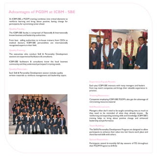 Advantages of PGDM at ICBM - SBE
At ICBM-SBE, a PGDM training combines nine critical elements to
reinforce learning and bring about positive, lasting change for
participants, for a promising career ahead.

Quality Faculty :
The ICBM-SBE faculty is comprised of Nationally & Internationally
known business and leadership authorities.

From best selling authorities to in-house trainers; from CEOs to
medical doctors, ICBM-SBE personalities are internationally
recognized experts in their field.

QualityTraining :
The executives who conduct Skill & Personality Development
sessions are experienced facilitators & consultants.

ICBM-SBE facilitators & consultants know the local business
community and they understand participant's training needs.

Quality Materials :
Each Skill & Personality Development session includes quality
written materials to reinforce management and leadership topics.

                                                                    Experience Equals Results
                                                                    Each year, ICBM-SBE interacts with many managers and leaders
                                                                    from top notch companies and brings their valuable experience in
                                                                    practice.

                                                                    Training Resources :
                                                                    Companies employing ICBM-SBE PGDM's also get the advantage of
                                                                    rich training resource material

                                                                    Skill Reinforcement :
                                                                    Managers often don't need to be taught something new, so much as
                                                                    they need to be reminded of what they already known. By
                                                                    reinforcing and expanding existing skills and knowledge, ICBM-SBE's
                                                                    training helps to bring about positive change and enhanced
                                                                    leadership and performance.

                                                                    Team Building :
                                                                    The Skill & Personality Development Program are designed to allow
                                                                    participants to enhance their value into heir future work place and
                                                                    share learned skills with others.

                                                                    Spaced Repetition:
                                                                    Participants attend bi-monthly, full day sessions of P.D. throughout
                                                                    their PGDM Program to drill the
 