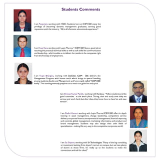 Students Comments


I am Pooja Jain, working with HSBC. Students here at ICBM-SBE enjoy the
privilege of becoming dynamic management graduates, earning good
reputation with the industry. “All in all a fantastic educational experience”.




I am Vinay Rana working with Lupin Pharma. “ ICBM SBE"does a good job at
teaching the practical technical skills as well as soft skills like communication
and leadership - which enable us to deliver the results at the companies right
from the first day of employment.




I am Trupti Bhargava, working with Deloitte. ICBM - SBE delivers the
Management Program with human touch which brings in special bonding
among students, faculty and Management and hence aptly called “ICBM-SBE
family”.This bonding mentally prepares us to reach our goals fast and quick.



                               I am Shravan Kumar Pandit, working with Ranbaxy. “Fellow students are like
                               good comrades at the work place. During class and study time they are
                               serious and work hard, but after class, they know how to have fun and ease
                               tension”.




                                I am Shalini Kumari, working with Lupin Pharma.ICBM-SBE offers in depth
                                training in asset management, change leadership, competitive service
                                delivery, corporate finance, entrepreneurial management, financial reporting
                                and controls, global management, marketing informatics, and product and
                                brand management. Students may also design their own fields of
                                specialization - making life very easy in the competitive corporate world.




                                I am Sai Shyama, working with Sri Technologies. "Many of the big consulting
                                or investment banking firms doesn't recruit on campus, but we have plenty
                                of alumni at those firms. It's really up to the students to make the
                                connections and ask for a lead.”
 