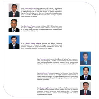 I am Rakesh Kumar Patro, working with Cipla Pharma. “Stresses the
technical aspect of many of the fields covered in the curriculum." The school
is well positioned to do so, given that "facilities are fantastic" here, with "a
high level of technology in the classroom. Every student has a laptop, and
there is a wireless cloud for the business school.You can log on anywhere
inside or outside the facilities."




I am Bijay Kumar Pasayat, working with Lupin. ICBM SBE emphasis means
that "those with highly quantitative abilities will almost certainly enjoy many
of the classes and do quite well, and will quickly acclimate to the workplace
upon completion of the course.




I am Manoj Kumar Behera, working with Raico Engineers,
.Administrators here "respond to changes in the marketplace, totally
dropping something or taking on something new full force because they
know that it will be needed for success in the marketplace




                               I am Mohd.Azhar working with More Group of Markets.“Team projects are
                               a key part of our grade," and they, too, demand time. The heavy workload
                               helps build a tight campus community; students "go out together, study
                               together, and end up being involved in most aspects of each others' lives.”




                               I am Jyoti Shankar Parida, working with The Hindustan Times. ICBM-SBE
                               trains and develops students to be “highly intelligent and motivated," so
                               they're capable of managing the challenging work required of them.They're
                               also "competitive yet willing to lend a helping hand at a moment's notice. It's
                               a friendly atmosphere.”




                               I am Deepak Sing Chauhan, working with Aircel.The Placement committee
                               at ICBM SBE works closely with students to define their goals and help make
                               corporate contacts, “But on the whole, students report, "The Career
                               Services team has done a fantastic job of assembling a wide variety of
                               professional opportunities."
 