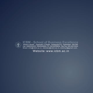 ICBM - School of Business Excellence
“Ishwar’s Abode”, Upperpalli ‘X’ Roads, Hyderguda P.O, Hyderabad - 500 048,
Cell: 09885500025, 09849499809, Ph: 040-65536834, Tele Fax: 040-42210224,
Email: info@icbm.ac.in, jitender@icbm.ac.in, icbmhyd@gmail.com,

             Website: www.icbm.ac.in
 